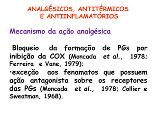 Mecanismo da ação analgésica
•Bloqueio da formação de PGs
inibição da COX (Moncada et al.,
por
1978;
Ferreira e Vane, 1979);
•exceção aos fenamatos que possuem
ação antagonista sobre os receptores
et al., 1978; Collier e
das PGs (Moncada
Sweatman, 1968).
ANALGÉSICOS, ANTITÉRMICOS
E ANTIINFLAMATÓRIOS
 