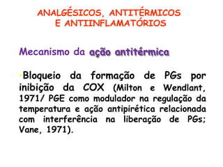 Mecanismo da ação antitérmica
•Bloqueio da formação de PGs por
inibição da COX (Milton e Wendlant,
1971/ PGE como modulador na regulação da
temperatura e ação antipirética relacionada
com interferência na liberação de PGs;
Vane, 1971).
ANALGÉSICOS, ANTITÉRMICOS
E ANTIINFLAMATÓRIOS
 