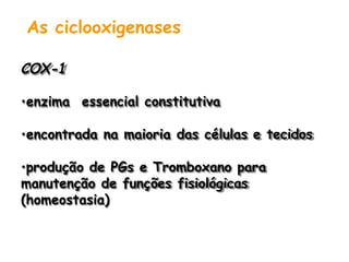 As ciclooxigenases
COX-1
•enzima essencial constitutiva
•encontrada na maioria das células e tecidos
•produção de PGs e Tromboxano para
manutenção de funções fisiológicas
(homeostasia)
 