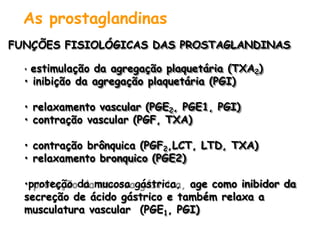 As prostaglandinas
FUNÇÕES FISIOLÓGICAS DAS PROSTAGLANDINAS
• estimulação da agregação plaquetária (TXA2)
• inibição da agregação plaquetária (PGI)
• relaxamento vascular (PGE2, PGE1, PGI)
• contração vascular (PGF, TXA)
• contração brônquica (PGF2,LCT, LTD, TXA)
• relaxamento bronquico (PGE2)
•proteção da mucosa gástrica, age como inibidor da
secreção de ácido gástrico e também relaxa a
musculatura vascular (PGE1, PGI)
 