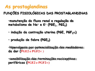 As prostaglandinas
FUNÇÕES FISIOLÓGICAS DAS PROSTAGLANDINAS
•manutenção do fluxo renal e regulação do
metabolismo de Na+ e K+ (PGE1, PGI2)
• indução da contração uterina (PGE, PGF2)
• produção de febre (PGE2)
•hiperalgesia por potencialização dos mediadores
da dor (PGE2 e PGF2 )
•sensibilização das terminações nociceptivas
periféricas (PGE2 e PGF2)
 