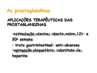 As prostaglandinas
APLICAÇÕES TERAPÊUTICAS DAS
PROSTAGLANDINAS
•estimulação uterina: aborto entre 12a e
20a semana
• trato gastrintestinal: anti-ulceroso
•agregação plaquetária: substituto da
heparina
 