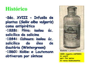 •Séc. XVIII - Infusão de
plantas (Salix alba vulgaris)
como antipirético
•1838: Píria isolou ác.
salicílico da salicina
•1844: Cahours isolou ác.
salicílico do óleo de
Gautéria (Wintergreen)
•1860: Kolbe e Lautemann
obtiveram por síntese
1899: registro ASPIRIN
A= acetil
spir= flor spirea
in= novos medicamentos
Histórico
 
