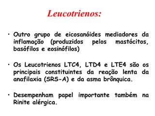 Leucotrienos:
• Outro grupo de eicosanóides mediadores da
inflamação (produzidos pelos mastócitos,
basófilos e eosinófilos)
• Os Leucotrienos LTC4, LTD4 e LTE4 são os
principais constituintes da reação lenta da
anafilaxia (SRS-A) e da asma brônquica.
• Desempenham papel importante também na
Rinite alérgica.
 