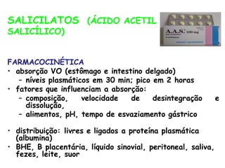 (ÁCIDO ACETIL
SALICILATOS
SALICÍLICO)
FARMACOCINÉTICA
• absorção VO (estômago e intestino delgado)
– níveis plasmáticos em 30 min; pico em 2 horas
• fatores que influenciam a absorção:
– composição, velocidade de desintegração e
dissolução,
– alimentos, pH, tempo de esvaziamento gástrico
• distribuição: livres e ligados a proteína plasmática
(albumina)
• BHE, B placentária, líquido sinovial, peritoneal, saliva,
fezes, leite, suor
 