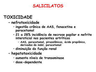 SALICILATOS
TOXICIDADE
– nefrotoxicidade
• ingestão crônica de AAS, fenacetina e
paracetamol
• 21 a 28% incidência de necrose papilar e nefrite
intersticial nos pacientes artríticos
– AAS, paracetamol, pirazolônicos, ácido propiônico,
derivados do indol, paracetamol
• diminuição da função renal
– hepatotoxicidade
• aumento níveis de transaminase
• dose-dependente
 