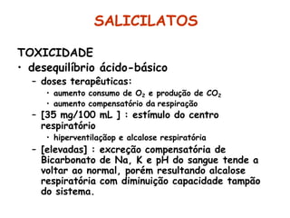 SALICILATOS
TOXICIDADE
• desequilíbrio ácido-básico
– doses terapêuticas:
• aumento consumo de O2 e produção de CO2
• aumento compensatório da respiração
– [35 mg/100 mL ] : estímulo do centro
respiratório
• hiperventilaçãop e alcalose respiratória
– [elevadas] : excreção compensatória de
Bicarbonato de Na, K e pH do sangue tende a
voltar ao normal, porém resultando alcalose
respiratória com diminuição capacidade tampão
do sistema.
 