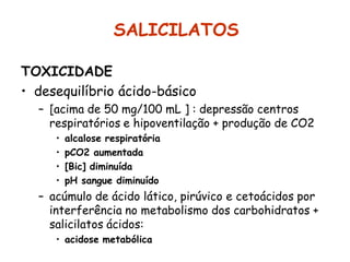 SALICILATOS
TOXICIDADE
• desequilíbrio ácido-básico
– [acima de 50 mg/100 mL ] : depressão centros
respiratórios e hipoventilação + produção de CO2
• alcalose respiratória
• pCO2 aumentada
• [Bic] diminuída
• pH sangue diminuído
– acúmulo de ácido lático, pirúvico e cetoácidos por
interferência no metabolismo dos carbohidratos +
salicilatos ácidos:
• acidose metabólica
 