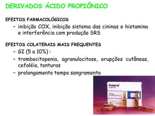 DERIVADOS ÁCIDO PROPIÔNICO
EFEITOS FARMACOLÓGICOS
– inibição COX, inibição sistema das cininas e histamina
e interferência com produção SRS
EFEITOS COLATERAIS MAIS FREQUENTES
– GI (5 a 10%) :
– trombocitopenia, agranulocitose, erupções cutâneas,
cefaléia, tonturas
– prolongamento tempo sangramento
 