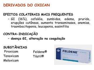 DERIVADOS DO OXICAN
EFEITOS COLATERAIS MAIS FREQUENTES
– GI (16%), cefaléia, zumbidos, edema, prurido,
erupções cutâneas, aumento transaminases, anemias,
traombocitopenia, leucopenia, eosinifilia
CONTRA-INDICAÇÃO
– doença GI, alteração na coagulação
SUBSTÂNCIAS
Piroxicam
Tenoxicam
Meloxicam
Feldene®
Tilatil®
 