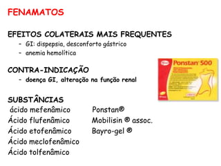 FENAMATOS
EFEITOS COLATERAIS MAIS FREQUENTES
– GI: dispepsia, desconforto gástrico
– anemia hemolítica
CONTRA-INDICAÇÃO
– doença GI, alteração na função renal
SUBSTÂNCIAS
ácido mefenâmico
Ácido flufenâmico
Ácido etofenâmico
Ácido meclofenâmico
Ácido tolfenâmico
Ponstan®
Mobilisin ® assoc.
Bayro-gel ®
 
