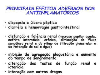 PRINCIPAIS EFEITOS ADVERSOS DOS
ANTIINFLAMATÓRIOS
• dispepsia e úlcera péptica
• diarréia e hemorragia gastrointestinal
• disfunção e falência renal (necrose papilar aguda,
nefrite intersticial crônica, diminuição do fluxo
sangüíneo renal e do ritmo de filtração glomerular e
da retenção de sal e água)
• inibição da agregação plaquetária e aumento
do tempo de sangramento
função renal e
• alteração dos testes de
icterícia
• interação com outras drogas
 