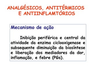 Mecanismo de ação
Inibição periférica e central da
atividade da enzima ciclooxigenase e
subsequente diminuição da biosíntese
e liberação dos mediadores da dor,
inflamação, e febre (PGs).
ANALGÉSICOS, ANTITÉRMICOS
E ANTIINFLAMTÓRIOS
 