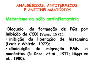 Mecanismo da ação antiinflamatória
•Bloqueio da formação de PGs por
inibição da COX (Vane, 1971);
• inibição da liberação de
(Lewis e Whittle, 1977);
• diminuição da migração
histamina
PMN e
et al., 1971; Higgs et
monócitos (Di Rosa
al., 1980).
ANALGÉSICOS, ANTITÉRMICOS
E ANTIINFLAMATÓRIOS
 
