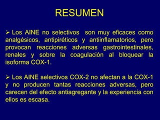 RESUMEN
 Los AINE no selectivos son muy eficaces como
analgésicos, antipiréticos y antiinflamatorios, pero
provocan reacciones adversas gastrointestinales,
renales y sobre la coagulación al bloquear la
isoforma COX-1.
 Los AINE selectivos COX-2 no afectan a la COX-1
y no producen tantas reacciones adversas, pero
carecen del efecto antiagregante y la experiencia con
ellos es escasa.
 
