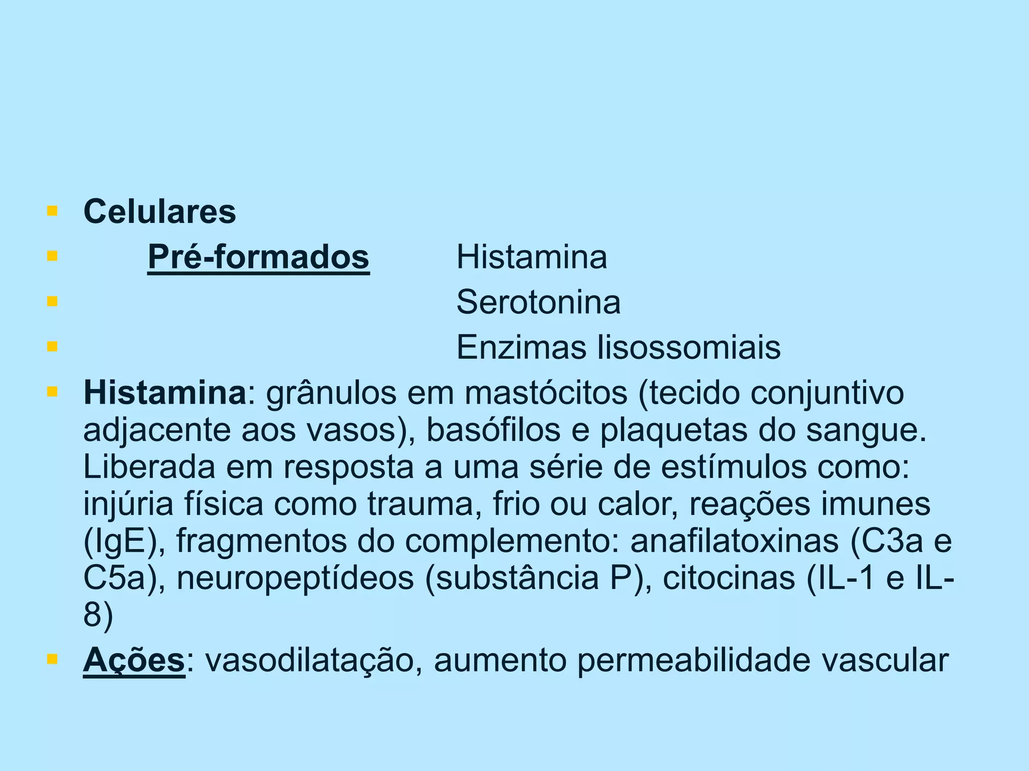  Celulares
 Pré-formados Histamina
 Serotonina
 Enzimas lisossomiais
 Histamina: grânulos em mastócitos (tecido conjuntivo
adjacente aos vasos), basófilos e plaquetas do sangue.
Liberada em resposta a uma série de estímulos como:
injúria física como trauma, frio ou calor, reações imunes
(IgE), fragmentos do complemento: anafilatoxinas (C3a e
C5a), neuropeptídeos (substância P), citocinas (IL-1 e IL-
8)
 Ações: vasodilatação, aumento permeabilidade vascular
 