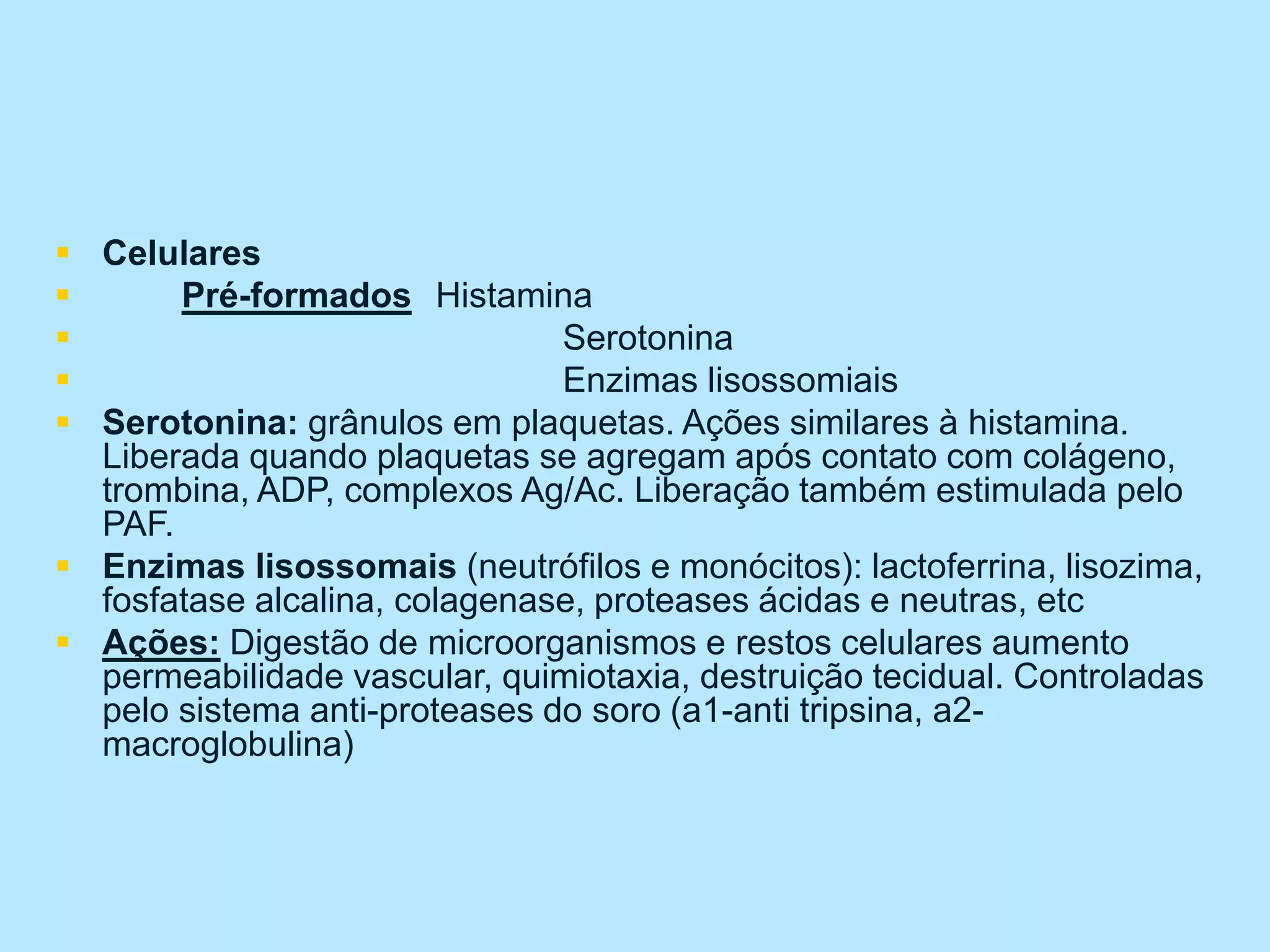  Celulares
 Pré-formados Histamina
 Serotonina
 Enzimas lisossomiais
 Serotonina: grânulos em plaquetas. Ações similares à histamina.
Liberada quando plaquetas se agregam após contato com colágeno,
trombina, ADP, complexos Ag/Ac. Liberação também estimulada pelo
PAF.
 Enzimas lisossomais (neutrófilos e monócitos): lactoferrina, lisozima,
fosfatase alcalina, colagenase, proteases ácidas e neutras, etc
 Ações: Digestão de microorganismos e restos celulares aumento
permeabilidade vascular, quimiotaxia, destruição tecidual. Controladas
pelo sistema anti-proteases do soro (a1-anti tripsina, a2-
macroglobulina)
 