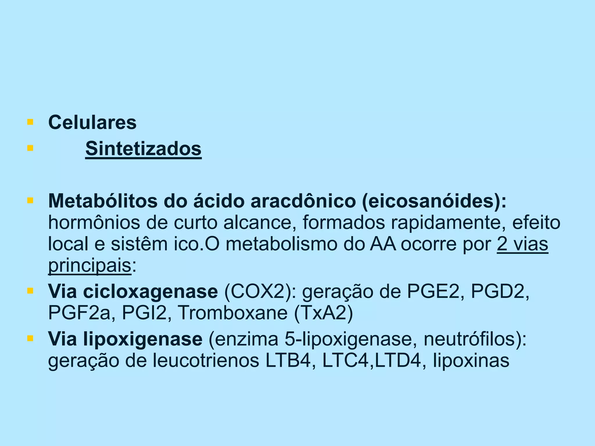  Celulares
 Sintetizados
 Metabólitos do ácido aracdônico (eicosanóides):
hormônios de curto alcance, formados rapidamente, efeito
local e sistêm ico.O metabolismo do AA ocorre por 2 vias
principais:
 Via cicloxagenase (COX2): geração de PGE2, PGD2,
PGF2a, PGI2, Tromboxane (TxA2)
 Via lipoxigenase (enzima 5-lipoxigenase, neutrófilos):
geração de leucotrienos LTB4, LTC4,LTD4, lipoxinas
 