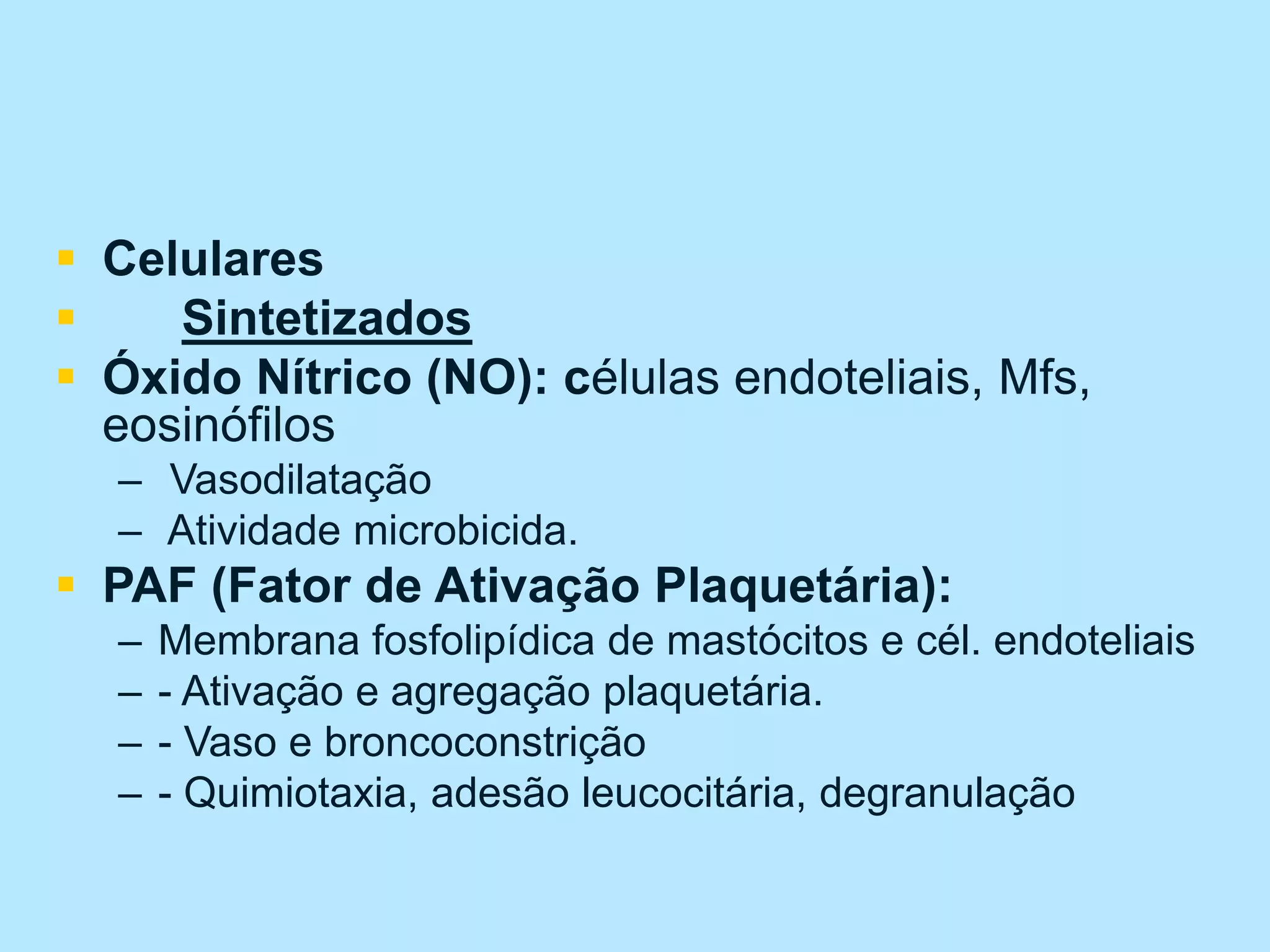  Celulares
 Sintetizados
 Óxido Nítrico (NO): células endoteliais, Mfs,
eosinófilos
– Vasodilatação
– Atividade microbicida.
 PAF (Fator de Ativação Plaquetária):
– Membrana fosfolipídica de mastócitos e cél. endoteliais
– - Ativação e agregação plaquetária.
– - Vaso e broncoconstrição
– - Quimiotaxia, adesão leucocitária, degranulação
 