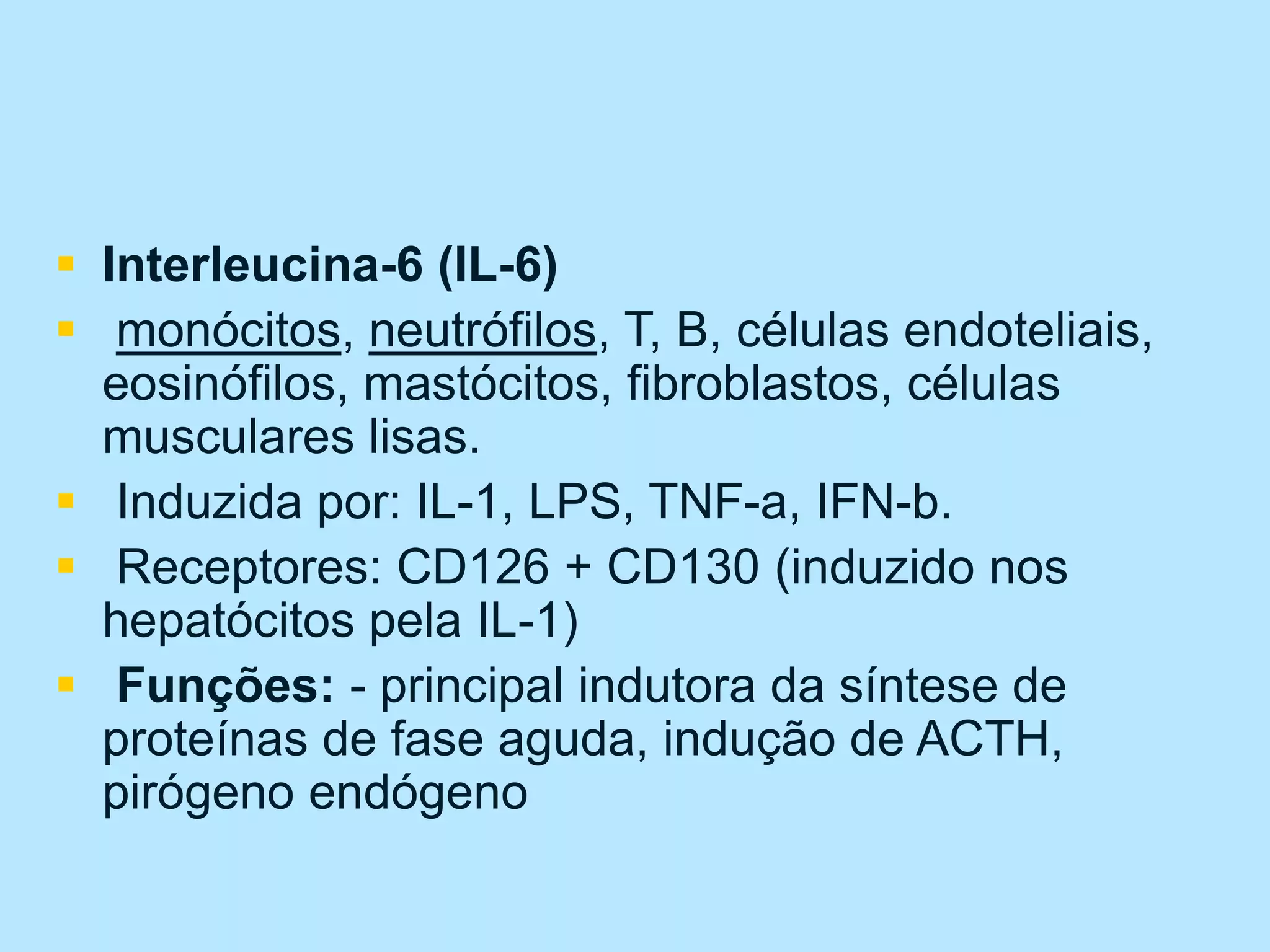  Interleucina-6 (IL-6)
 monócitos, neutrófilos, T, B, células endoteliais,
eosinófilos, mastócitos, fibroblastos, células
musculares lisas.
 Induzida por: IL-1, LPS, TNF-a, IFN-b.
 Receptores: CD126 + CD130 (induzido nos
hepatócitos pela IL-1)
 Funções: - principal indutora da síntese de
proteínas de fase aguda, indução de ACTH,
pirógeno endógeno
 