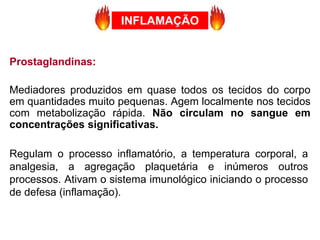 Prostaglandinas:
Mediadores produzidos em quase todos os tecidos do corpo
em quantidades muito pequenas. Agem localmente nos tecidos
com metabolização rápida. Não circulam no sangue em
concentrações significativas.
Regulam o processo inflamatório, a temperatura corporal, a
analgesia, a agregação plaquetária e inúmeros outros
processos. Ativam o sistema imunológico iniciando o processo
de defesa (inflamação).
INFLAMAÇÃO
 