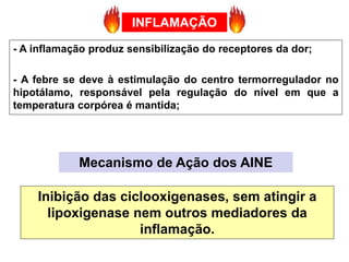 - A inflamação produz sensibilização do receptores da dor;
- A febre se deve à estimulação do centro termorregulador no
hipotálamo, responsável pela regulação do nível em que a
temperatura corpórea é mantida;
Mecanismo de Ação dos AINE
Inibição das ciclooxigenases, sem atingir a
lipoxigenase nem outros mediadores da
inflamação.
INFLAMAÇÃO
 