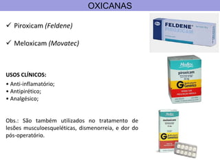 OXICANAS
 Piroxicam (Feldene)
 Meloxicam (Movatec)
USOS CLÍNICOS:
• Anti-inflamatório;
• Antipirético;
• Analgésico;
Obs.: São também utilizados no tratamento de
lesões musculoesqueléticas, dismenorreia, e dor do
pós-operatório.
 