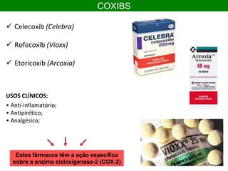 COXIBS
 Celecoxib (Celebra)
 Rofecoxib (Vioxx)
 Etoricoxib (Arcoxia)
USOS CLÍNICOS:
• Anti-inflamatório;
• Antipirético;
• Analgésico;
Estes fármacos têm a ação específica
sobre a enzima cicloxigenase-2 (COX-2)
 