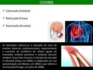 COXIBS
 Celecoxib (Celebra)
 Rofecoxib (Vioxx)
 Etoricoxib (Arcoxia)
As limitações referem-se à elevação do risco de
eventos adversos cardiovasculares, especialmente
o aumento da incidência de infarto agudo do
miocárdio, embolia pulmonar e acidente vascular
cerebral. Esses fatos levaram à retirada do mercado
o rofecoxib (Vioxx, em 2004), o valdecoxib, em sua
apresentação oral (Bextra, em 2005) e por último o
lumiracoxib (Prexige, em julho de 2008).
 