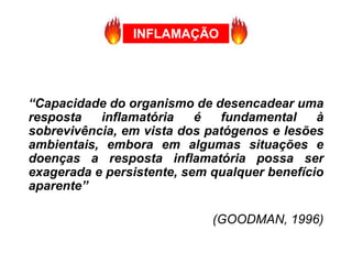 INFLAMAÇÃO
“Capacidade do organismo de desencadear uma
resposta inflamatória é fundamental à
sobrevivência, em vista dos patógenos e lesões
ambientais, embora em algumas situações e
doenças a resposta inflamatória possa ser
exagerada e persistente, sem qualquer benefício
aparente”
(GOODMAN, 1996)
 