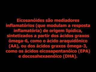 Eicosanóides são mediadores
inflamatórios (que modulam a resposta
inflamatória) de origem lipídica,
sintetizados a partir dos ácidos graxos
ômega-6, como o ácido araquidônico
(AA), ou dos ácidos graxos ômega-3,
como os ácidos eicosapentanóico (EPA)
e docosahexaenóico (DHA).
 