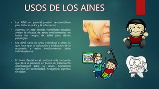  Los AINE en general pueden recomendarse
para tratar el dolor y la inflamación
 Además, en este sentido numerosos estudios
avalan la eficacia de estos medicamentos en
todos los rangos de edad para dichas
patologías.
 Los AINE varía de unos individuos a otros, lo
que hace que la indicación y evaluación de la
respuesta a estos medicamentos deba
individualizarse.
 El dolor dental es el síntoma más frecuente
que lleva al paciente en busca de tratamiento
odontológico para su alivio. Anestésico
significa sin sensibilidad. Analgésico significa
sin dolor.
 