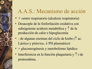 A.A.S.: Mecanismo de acción +  centro respiratorio (alcalosis respiratoria) Desacople de la fosforilación oxidativa con subsiguiente acidosis metabólica y    de la producción de calor e hipoglucemia - de algunas enzimas del ciclo de krebs (   ac. Láctico y pirúvico,    PH plasmático) + gluconeogénesis y metobolismo lipídico Interferencia en la función plaquetaria y    t de protrombina . 