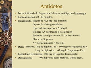 Antídotos Polvo liofilizado de fragmentos Fab de ac antidigoxina  heterólogos Rango de acción : 20 –90 minutos. Indicaciones:   ingesta de >0,1 mg / kg. En niños   Ingesta de >10 mg en adultos.   Hiperkalemia superior a 5 mEq /l    Bloqueo AV secundario a intoxicación   Pacientes con rápida evolución de los síntomas   Shock cardiogénico.   Niveles de digoxina > 5ng / ml Dosis :  inexacta. 1mg de digoxina: 50 – 100 mg de Fragmentos Fab.   1 mg de digitoxina:  65 mg de Fragmentos Fab. Laboratorio recomienda :  200 mg en ingestas desconocidas  Otros autores:   400 mg como dosis empírica.  Niños ídem. 