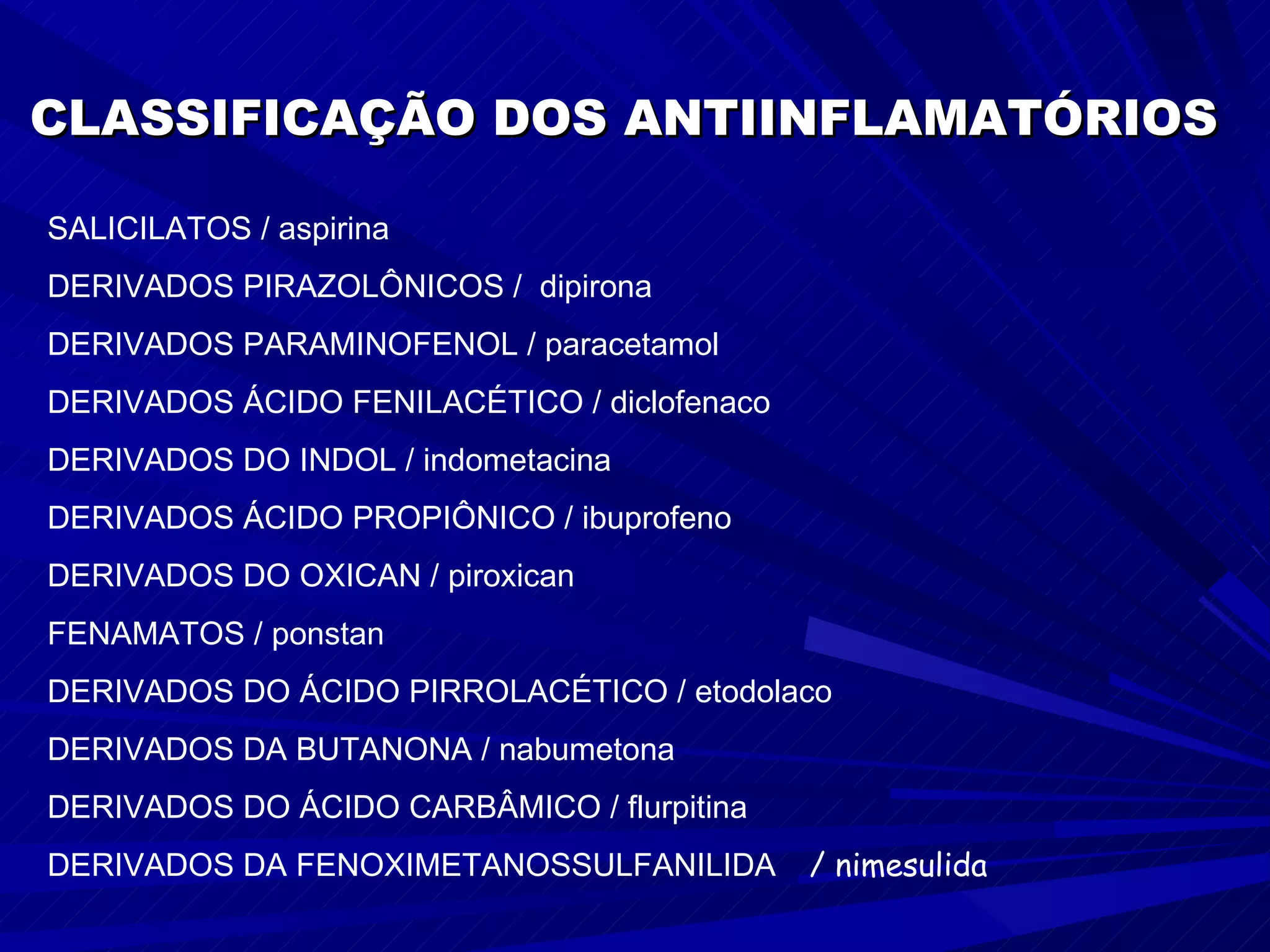 SALICILATOS / aspirina  DERIVADOS PIRAZOLÔNICOS /  dipirona DERIVADOS PARAMINOFENOL / paracetamol DERIVADOS ÁCIDO FENILACÉTICO / diclofenaco DERIVADOS DO INDOL / indometacina DERIVADOS ÁCIDO PROPIÔNICO / ibuprofeno DERIVADOS DO OXICAN / piroxican FENAMATOS / ponstan DERIVADOS DO ÁCIDO PIRROLACÉTICO / etodolaco DERIVADOS DA BUTANONA / nabumetona DERIVADOS DO ÁCIDO CARBÂMICO / flurpitina DERIVADOS DA FENOXIMETANOSSULFANILIDA   / nimesulida CLASSIFICAÇÃO DOS ANTIINFLAMATÓRIOS 