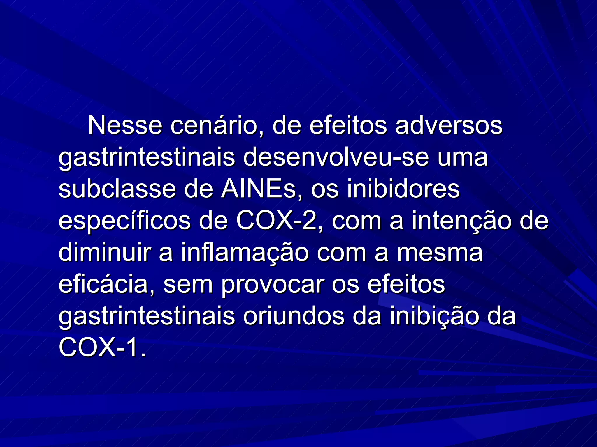 Nesse cenário, de efeitos adversos gastrintestinais desenvolveu-se uma subclasse de AINEs, os inibidores específicos de COX-2, com a intenção de diminuir a inflamação com a mesma eficácia, sem provocar os efeitos gastrintestinais oriundos da inibição da COX-1. 