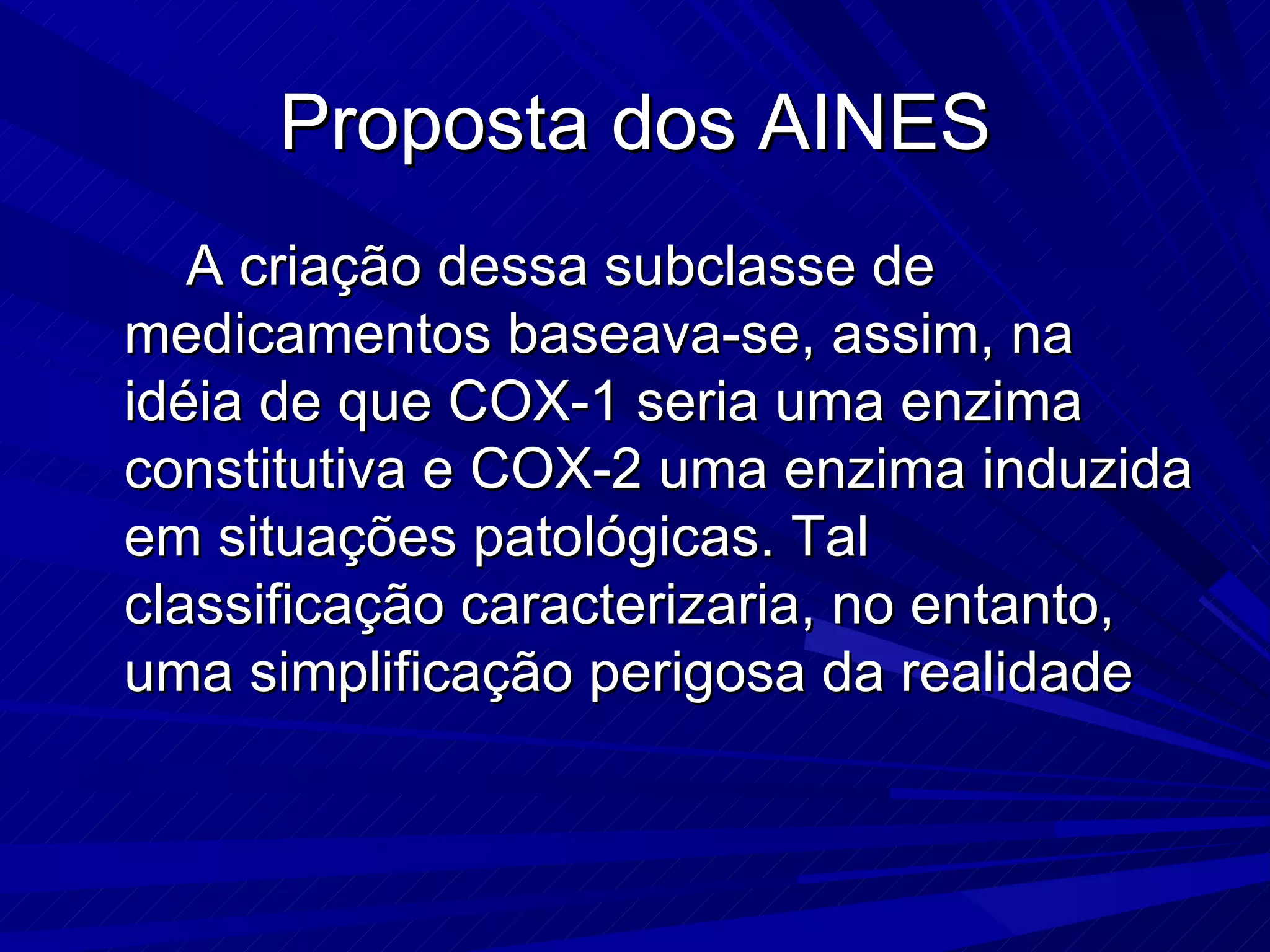 Proposta dos AINES A criação dessa subclasse de medicamentos baseava-se, assim, na idéia de que COX-1 seria uma enzima constitutiva e COX-2 uma enzima induzida em situações patológicas. Tal classificação caracterizaria, no entanto, uma simplificação perigosa da realidade  