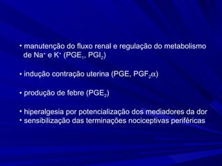 manutenção do fluxo renal e regulação do metabolismo  de Na +  e K +  (PGE 1 , PGI 2 ) indução contração uterina (PGE, PGF 2  ) produção de febre (PGE 2 )  hiperalgesia por potencialização dos mediadores da dor sensibilização das terminações nociceptivas periféricas  