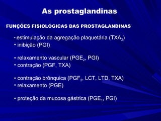 As prostaglandinas   FUNÇÕES FISIOLÓGICAS DAS PROSTAGLANDINAS  estimulação da agregação plaquetária (TXA 2 ) inibição (PGI) relaxamento vascular (PGE 2 , PGI)  contração (PGF, TXA) contração brônquica (PGF 2 , LCT, LTD, TXA) relaxamento (PGE) proteção da mucosa gástrica (PGE 1 , PGI)  