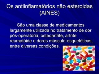 São uma classe de medicamentos largamente utilizada no tratamento de dor pós-operatória, osteoartrite, artrite reumatóide e dores músculo-esqueléticas, entre diversas condições. Os antiinflamatórios não esteroidas (AINES) 