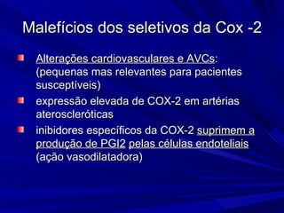 Malefícios dos seletivos da Cox -2 Alteraç õ es cardiovasculares e AVCs : (pequenas mas relevantes para pacientes suscept í veis) expressão elevada de COX-2 em artérias ateroscleróticas inibidores específicos da COX-2  suprimem a produção de PGI2   pelas células endoteliais  (aç ã o vasodilatadora) 
