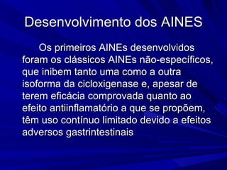 Desenvolvimento dos AINES Os primeiros AINEs desenvolvidos foram os clássicos AINEs não-específicos, que inibem tanto uma como a outra isoforma da cicloxigenase e, apesar de terem eficácia comprovada quanto ao efeito antiinflamatório a que se propõem, têm uso contínuo limitado devido a efeitos adversos gastrintestinais  
