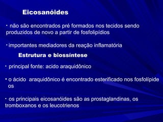 Eicosanóides não são encontrados pré formados nos tecidos sendo produzidos de novo a partir de fosfolipídios importantes mediadores da reação inflamatória  Estrutura e biossíntese principal fonte: acido araquidônico o ácido  araquidônico é encontrado esterificado nos fosfolípide os os principais eicosanóides são as prostaglandinas, os tromboxanos e os leucotrienos 