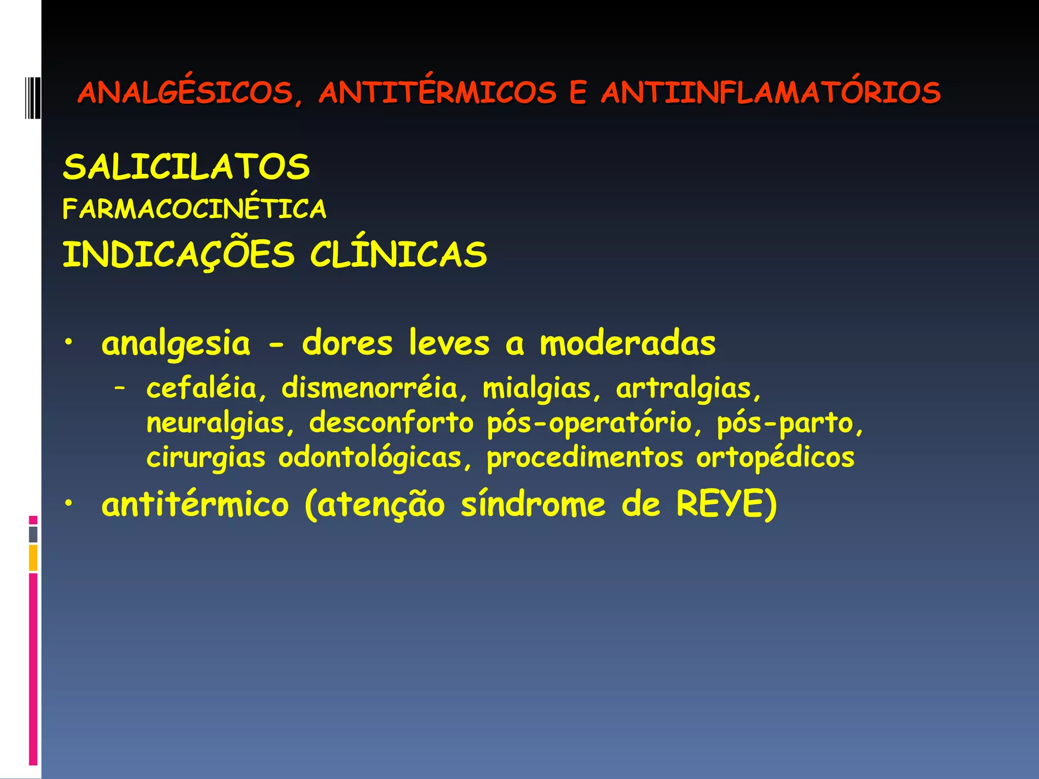 SALICILATOS FARMACOCINÉTICA INDICAÇÕES CLÍNICAS analgesia - dores leves a moderadas  cefaléia, dismenorréia, mialgias, artralgias, neuralgias, desconforto pós-operatório, pós-parto, cirurgias odontológicas, procedimentos ortopédicos antitérmico (atenção síndrome de REYE) ANALGÉSICOS, ANTITÉRMICOS E ANTIINFLAMATÓRIOS 