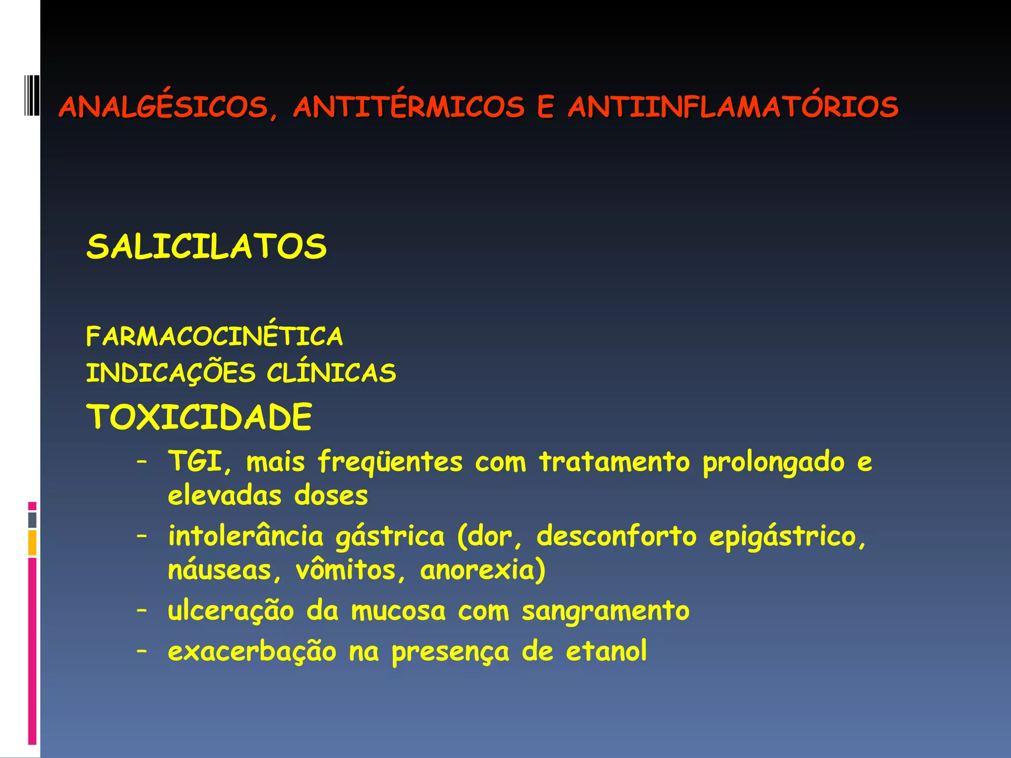 SALICILATOS FARMACOCINÉTICA INDICAÇÕES CLÍNICAS TOXICIDADE TGI, mais freqüentes com tratamento prolongado e elevadas doses intolerância gástrica (dor, desconforto epigástrico, náuseas, vômitos, anorexia) ulceração da mucosa com sangramento exacerbação na presença de etanol ANALGÉSICOS, ANTITÉRMICOS E ANTIINFLAMATÓRIOS 