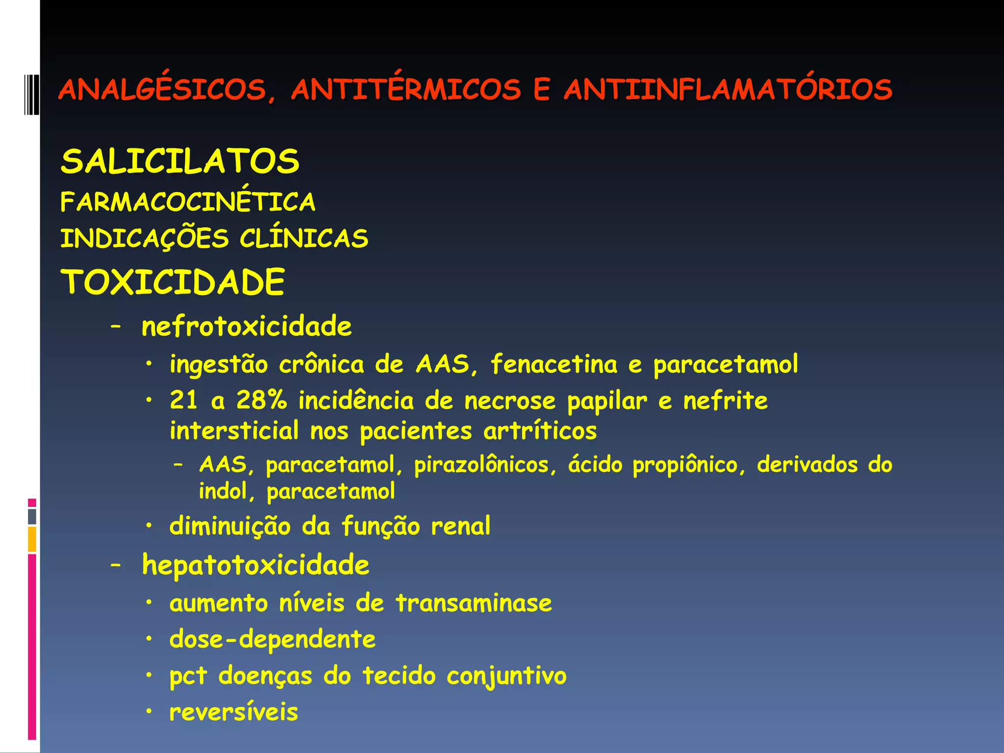 SALICILATOS FARMACOCINÉTICA INDICAÇÕES CLÍNICAS TOXICIDADE nefrotoxicidade ingestão crônica de AAS, fenacetina e paracetamol 21 a 28% incidência de necrose papilar e nefrite intersticial nos pacientes artríticos AAS, paracetamol, pirazolônicos, ácido propiônico, derivados do indol, paracetamol diminuição da função renal  hepatotoxicidade aumento níveis de transaminase dose-dependente pct doenças do tecido conjuntivo reversíveis ANALGÉSICOS, ANTITÉRMICOS E ANTIINFLAMATÓRIOS 