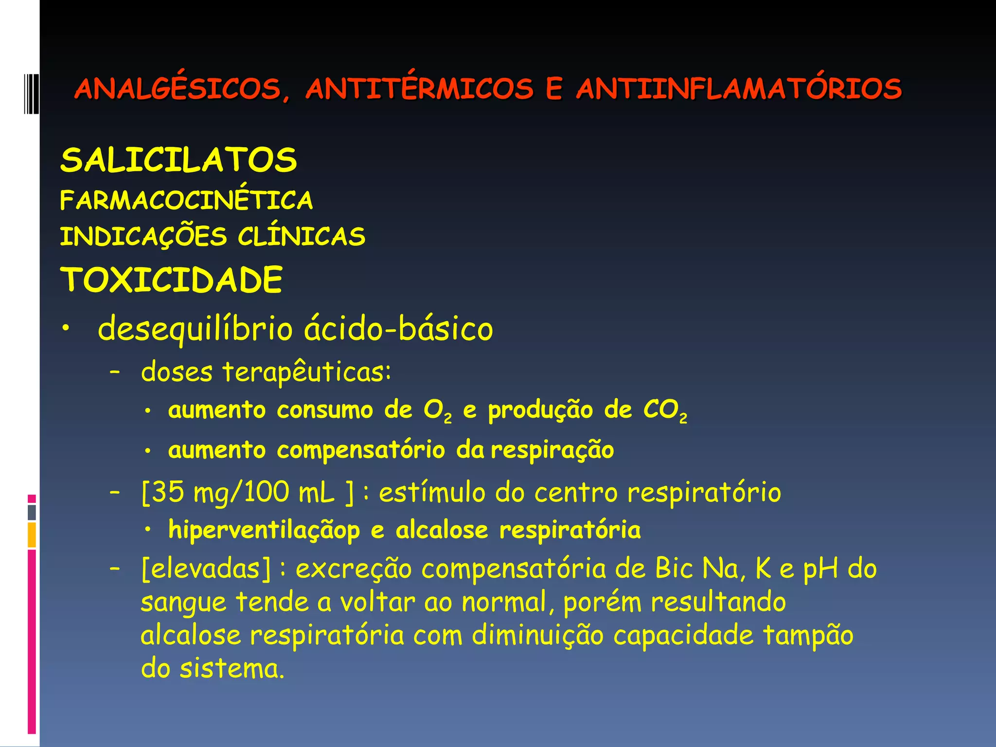 SALICILATOS FARMACOCINÉTICA INDICAÇÕES CLÍNICAS TOXICIDADE desequilíbrio ácido-básico doses terapêuticas: aumento consumo de O 2  e produção de CO 2  aumento compensatório da   respiração [35 mg/100 mL ] : estímulo do centro respiratório hiperventilaçãop e alcalose respiratória [elevadas] : excreção compensatória de Bic Na, K e pH do sangue tende a voltar ao normal, porém resultando alcalose respiratória com diminuição capacidade tampão do sistema. ANALGÉSICOS, ANTITÉRMICOS E ANTIINFLAMATÓRIOS 