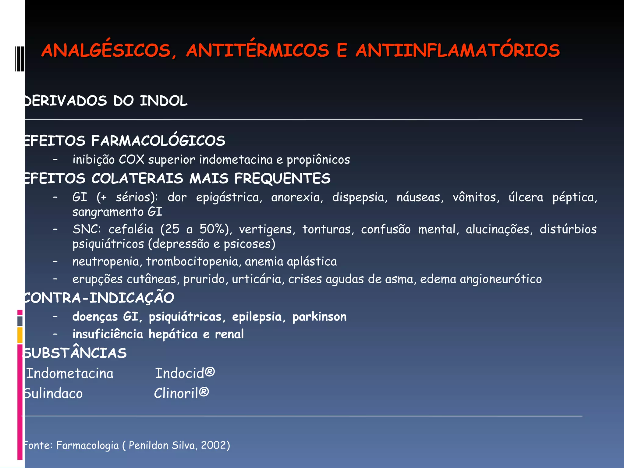 DERIVADOS DO INDOL EFEITOS FARMACOLÓGICOS inibição COX superior indometacina e propiônicos EFEITOS COLATERAIS MAIS FREQUENTES  GI (+ sérios): dor epigástrica, anorexia, dispepsia, náuseas, vômitos, úlcera péptica, sangramento GI SNC: cefaléia (25 a 50%), vertigens, tonturas, confusão mental, alucinações, distúrbios psiquiátricos (depressão e psicoses) neutropenia, trombocitopenia, anemia aplástica erupções cutâneas, prurido, urticária, crises agudas de asma, edema angioneurótico CONTRA-INDICAÇÃO doenças GI, psiquiátricas, epilepsia, parkinson insuficiência hepática e renal SUBSTÂNCIAS  Indometacina  Indocid® Sulindaco  Clinoril®  Fonte: Farmacologia ( Penildon Silva, 2002) ANALGÉSICOS, ANTITÉRMICOS E ANTIINFLAMATÓRIOS 