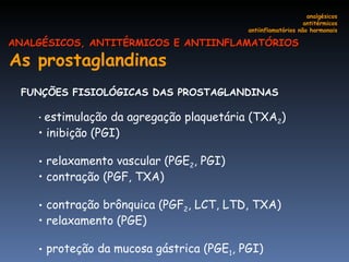 As prostaglandinas   FUNÇÕES FISIOLÓGICAS DAS PROSTAGLANDINAS  estimulação da agregação plaquetária (TXA 2 ) inibição (PGI) relaxamento vascular (PGE 2 , PGI)  contração (PGF, TXA) contração brônquica (PGF 2 , LCT, LTD, TXA) relaxamento (PGE) proteção da mucosa gástrica (PGE 1 , PGI)  analgésicos antitérmicos antiinflamatórios não hormonais ANALGÉSICOS, ANTITÉRMICOS E ANTIINFLAMATÓRIOS 