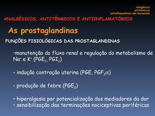 As prostaglandinas   FUNÇÕES FISIOLÓGICAS DAS PROSTAGLANDINAS  manutenção do fluxo renal e regulação do metabolismo de Na +  e K +  (PGE 1 , PGI 2 ) indução contração uterina (PGE, PGF 2  ) produção de febre (PGE 2 )  hiperalgesia por potencialização dos mediadores da dor sensibilização das terminações nociceptivas periféricas  analgésicos antitérmicos antiinflamatórios não hormonais ANALGÉSICOS, ANTITÉRMICOS E ANTIINFLAMATÓRIOS 